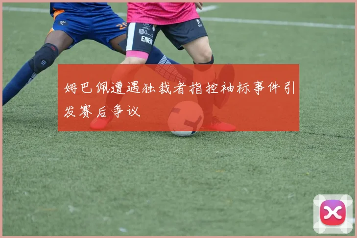 姆巴佩遭遇独裁者指控袖标事件引发赛后争议