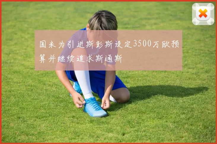 国米为引进斯彭斯设定3500万欧预算并继续追求斯通斯