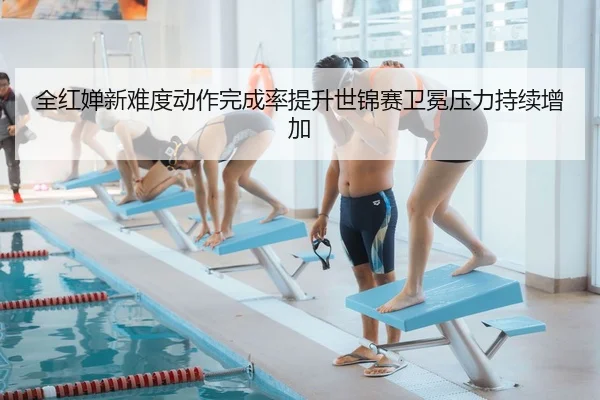 全红婵新难度动作完成率提升世锦赛卫冕压力持续增加